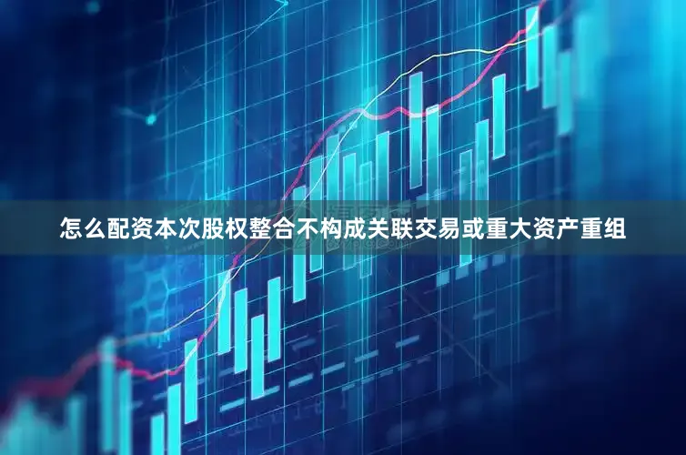 怎么配资本次股权整合不构成关联交易或重大资产重组
