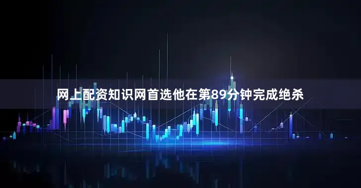 网上配资知识网首选他在第89分钟完成绝杀