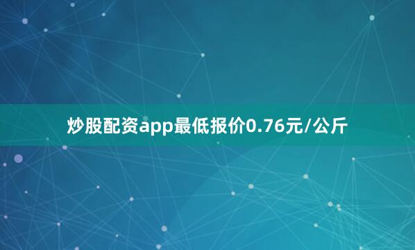 炒股配资app最低报价0.76元/公斤