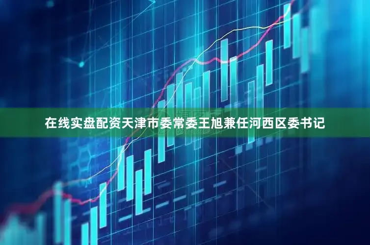 在线实盘配资天津市委常委王旭兼任河西区委书记