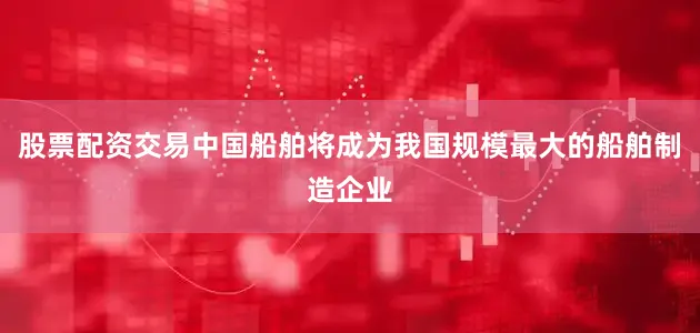 股票配资交易中国船舶将成为我国规模最大的船舶制造企业