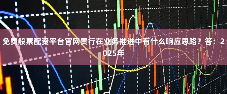 免费股票配资平台官网贵行在业务推进中有什么响应思路？答：2025年