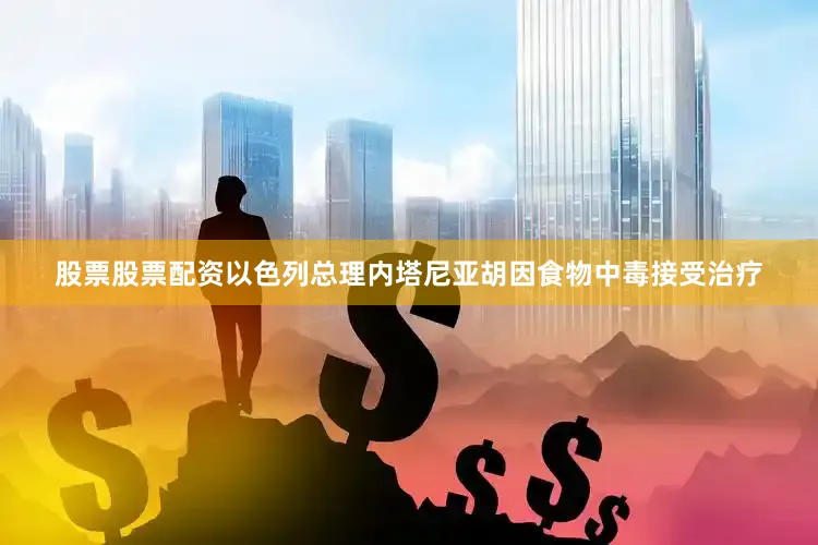 股票股票配资以色列总理内塔尼亚胡因食物中毒接受治疗
