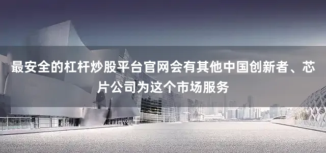 最安全的杠杆炒股平台官网会有其他中国创新者、芯片公司为这个市场服务