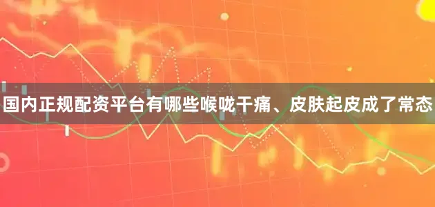 国内正规配资平台有哪些喉咙干痛、皮肤起皮成了常态