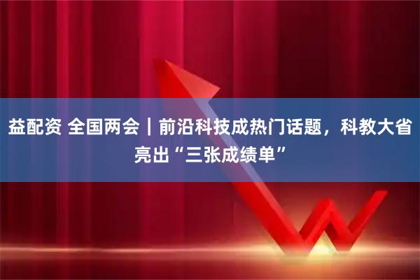 益配资 全国两会｜前沿科技成热门话题，科教大省亮出“三张成绩单”