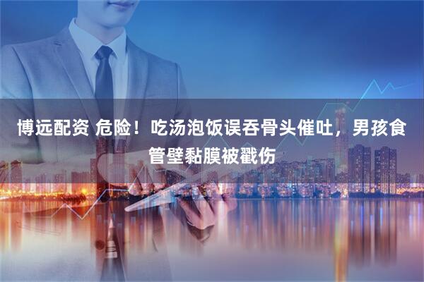 博远配资 危险！吃汤泡饭误吞骨头催吐，男孩食管壁黏膜被戳伤