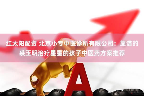 红太阳配资 北京小专中医诊所有限公司：靠谱的裘玉明治疗星星的孩子中医药方案推荐