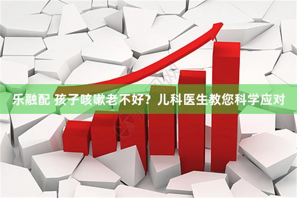 乐融配 孩子咳嗽老不好？儿科医生教您科学应对