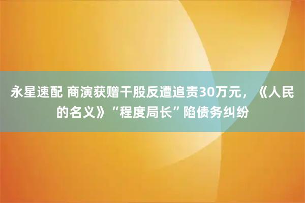 永星速配 商演获赠干股反遭追责30万元，《人民的名义》“程度局长”陷债务纠纷
