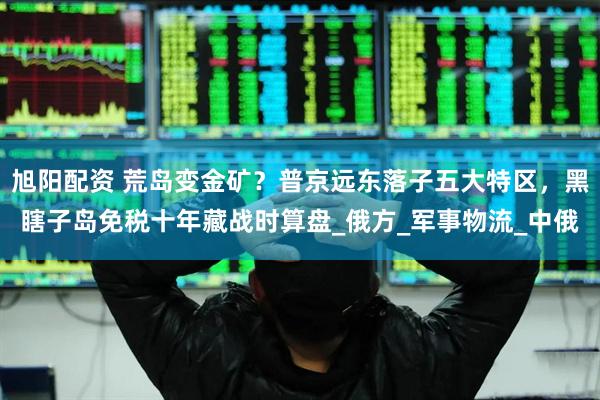 旭阳配资 荒岛变金矿？普京远东落子五大特区，黑瞎子岛免税十年藏战时算盘_俄方_军事物流_中俄