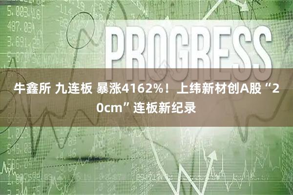 牛鑫所 九连板 暴涨4162%！上纬新材创A股“20cm”连板新纪录
