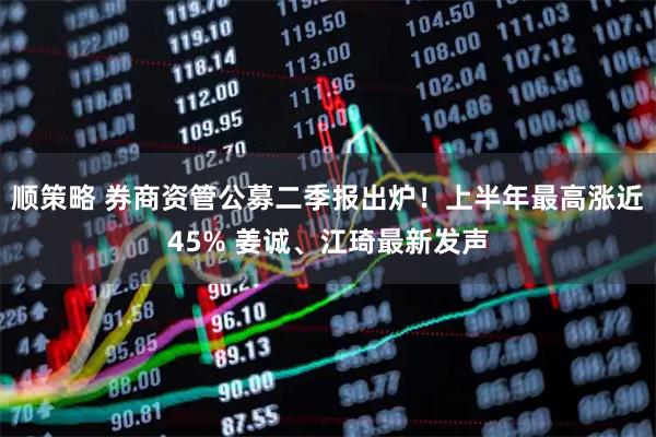 顺策略 券商资管公募二季报出炉！上半年最高涨近45% 姜诚、江琦最新发声