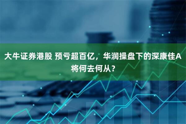 大牛证券港股 预亏超百亿，华润操盘下的深康佳A将何去何从？