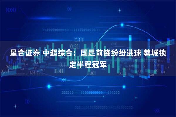 星合证券 中超综合：国足前锋纷纷进球 蓉城锁定半程冠军