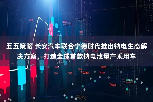 五五策略 长安汽车联合宁德时代推出钠电生态解决方案，打造全球首款钠电池量产乘用车