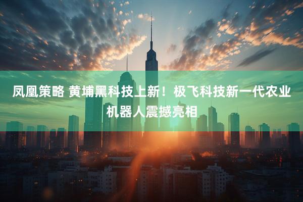 凤凰策略 黄埔黑科技上新！极飞科技新一代农业机器人震撼亮相
