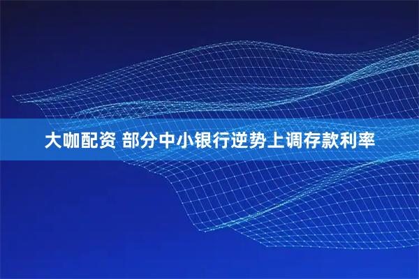 大咖配资 部分中小银行逆势上调存款利率