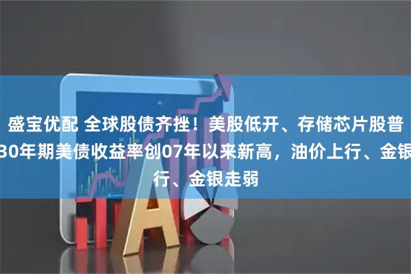 盛宝优配 全球股债齐挫！美股低开、存储芯片股普跌，30年期美债收益率创07年以来新高，油价上行、金银走弱